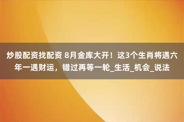 炒股配资找配资 8月金库大开！这3个生肖将遇六年一遇财运，错过再等一轮_生活_机会_说法