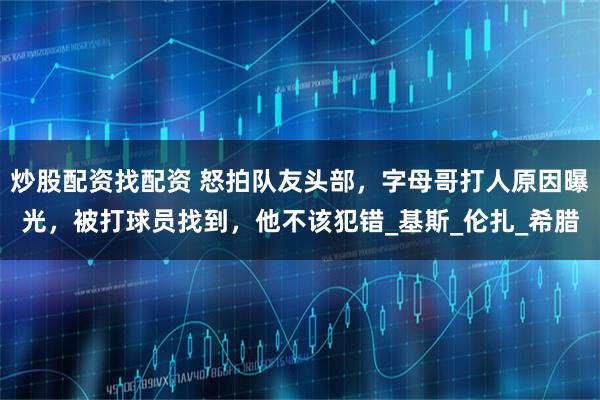 炒股配资找配资 怒拍队友头部，字母哥打人原因曝光，被打球员找到，他不该犯错_基斯_伦扎_希腊
