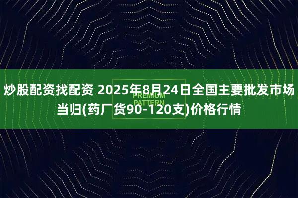 炒股配资找配资 2025年8月24日全国主要批发市场当归(药厂货90-120支)价格行情