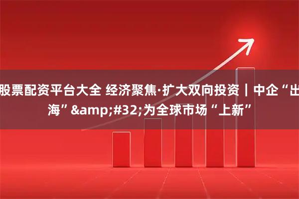 股票配资平台大全 经济聚焦·扩大双向投资｜中企“出海” 为全球市场“上新”
