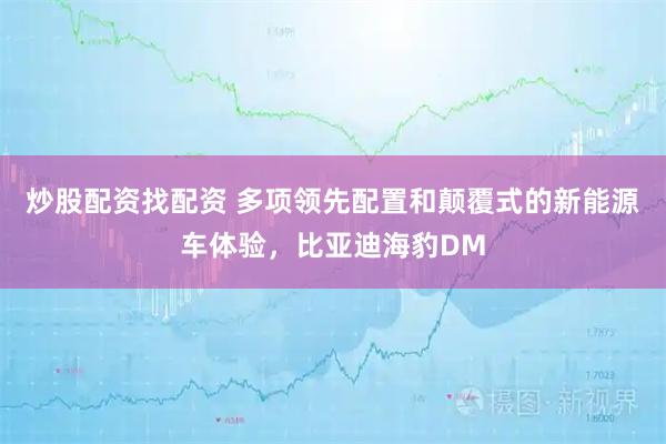 炒股配资找配资 多项领先配置和颠覆式的新能源车体验，比亚迪海豹DM