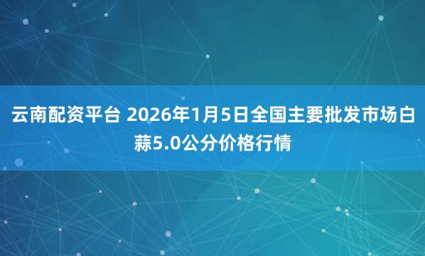 云南配资平台 2026年1月5日全国主要批发市场白蒜5.0公分价格行情